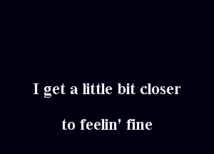 I get a little bit closer

to feelin' fme