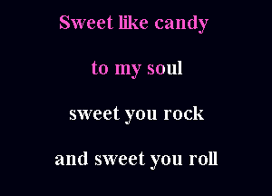 Sweet like candy
to my soul

sweet you rock

and sweet you roll