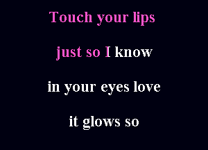 Touch your lips

just so I know

in your eyes love

it glows so