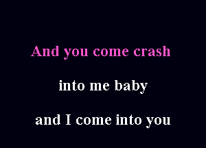 And you come crash

into me baby

and I come into you