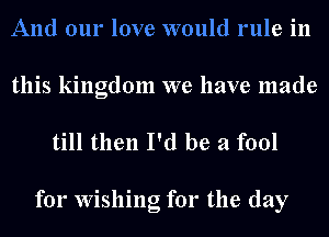 And our love would rule in

this kingdom we have made
till then I'd be a fool

for Wishing for the day