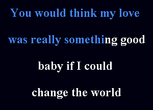 You would think my love

was really something good

baby ifI could

change the world