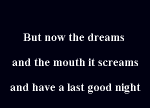 But now the dreams
and the mouth it screams

and have a last good night