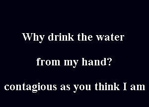 W by drink the water
from my hand?

contagious as you think I am