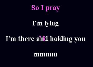 So I pray

I'm lying

I'm there a'nfd holding you

mmmm