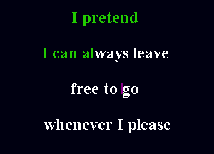 I pretend
I can always leave

free to go

whenever I please