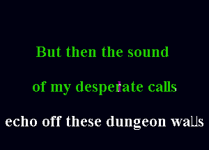 But then the sound
of my desperate calls

echo off these dungeon walls