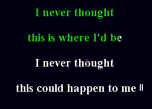 I never thought
this is where I'd be

I never thought

this could happen to me ll