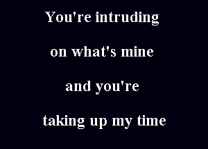 Y ou're intruding
on What's mine

and you're

taking up my time