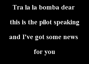 Tra la la bomba dear
this is the pilot speaking
and I've got some news

for you