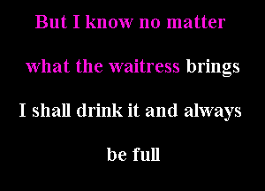 But I know no matter
What the waitress brings
I shall drink it and always

be full