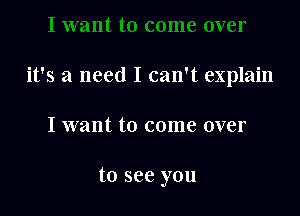 it's a need I can't explain

I want to come over

to see you