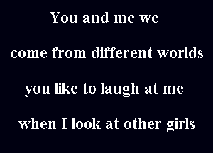 You and me we
come from different worlds
you like to laugh at me

When I look at other girls