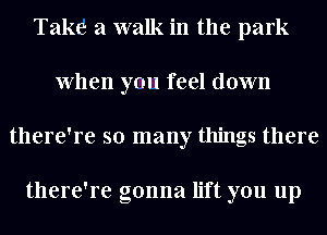 Take a walk in the park
when ya feel down
there're so many things there

there're gonna lift you up