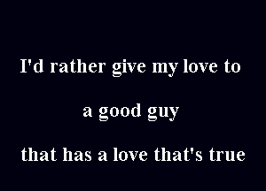 I'd rather give my love to

a good guy

that has a love that's true