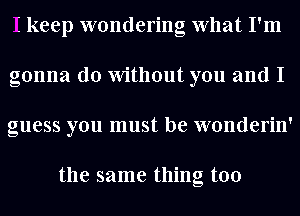 I keep wondering What I'm
gonna do Without you and I
guess you must be wonderin'

the same thing too