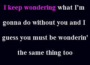 What I'm
gonna do Without you and I
guess you must be wonderin'

the same thing too