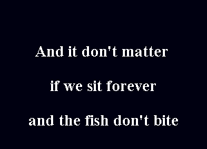 And it don't matter

if we sit forever

and the fish don't bite