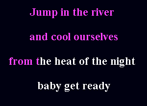 Jump in the river
and cool ourselves
from the heat of the night

baby get ready