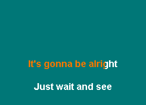 It's gonna be alright

Just wait and see