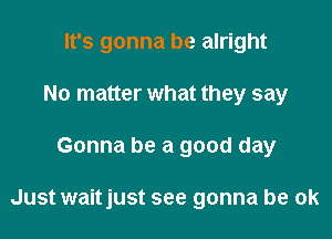 It's gonna be alright
No matter what they say

Gonna be a good day

Just waitjust see gonna be ok