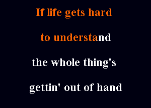 If life gets hard
to understand

the Whole thing's

gettin' out of hand