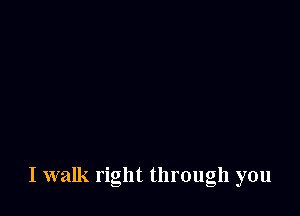 I walk right through you
