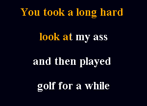 You took a long hard

look at my ass
and then played

golf for a while