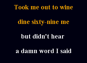 Took me out to wine
dine sixty-nine me

but didn't hear

a damn word I said I