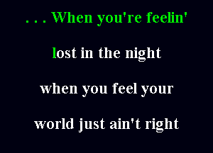 . . . When you're feelin'
lost in the night
When you feel your

world just ain't right