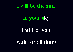 I Will be the sun

in your sky

I will let you

wait for all times