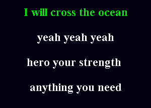I will cross the ocean

yeah yeah yeah

hero your strength

anything you need