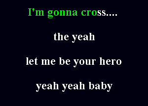 I'm gonna cross....

the yeah

let me be your hero

yeah yeah baby