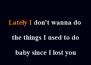 Lately I don't wanna do

the things I used to do

baby since I lost you