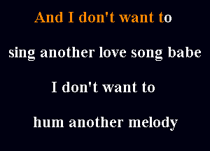 And I don't want to
sing another love song babe
I don't want to

hum another melody