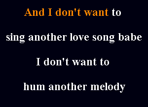 And I don't want to
sing another love song babe
I don't want to

hum another melody