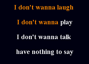 I don't wanna laugh

I don't wanna play
I don't wanna talk

have nothing to say