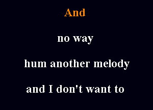 And

no way

hum another melody

and I don't want to