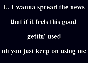 I.. I wanna spread the news
that if it feels this good
gettin' used

011 you just keep on using me