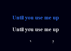 Until you use me up