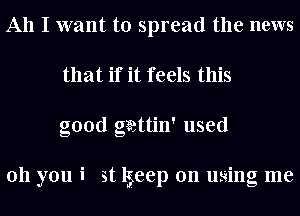 All I want to spread the news
that if it feels this
good gaattin' used

011 you i st lgeep on using me