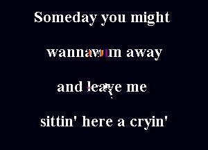 Someday you might

W 81111sz m away

and Raye me

sittin' here a cryin'