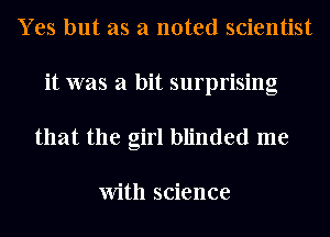 Yes but as a noted scientist
it was a bit surprising
that the girl blinded me

With science