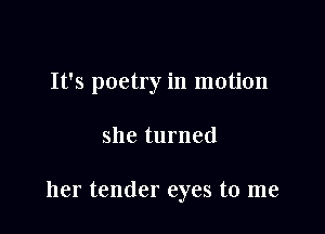 It's poetry in motion

she turned

her tender eyes to me