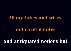 All my tubes and Wires
and careful notes

and antiquated notions but