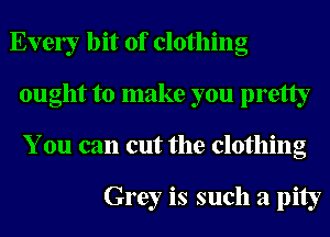 Ever bit of clothing
ought to make you pretty
You can cut the clothing

Grey is such a pity