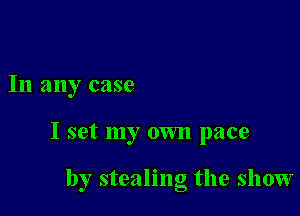 In any case

I set my own pace

by stealing the show