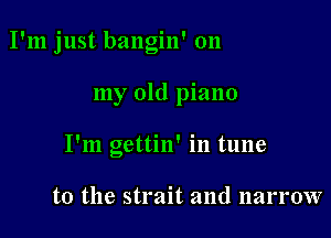 I'm just bangin' on

my old piano
I'm gettin' in tune

to the strait and narrow