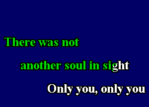 There was not

another soul in sight

Only you, only you