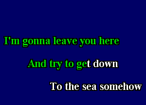 I'm gonna leave you here

And my to get down

To the sea somehow